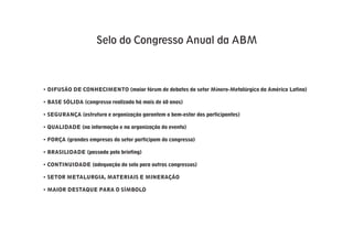Selo do Congresso Anual da ABM



• DIFUSÃO DE CONHECIMENTO (maior fórum de debates do setor Mínero-Metalúrgico da América Latina)

• BASE SÓLIDA (congresso realizado há mais de 60 anos)

• SEGURANÇA (estrutura e organização garantem o bem-estar dos participantes)

• QUALIDADE (na informação e na organização do evento)

• FORÇA (grandes empresas do setor participam do congresso)

• BRASILIDADE (passado pelo briefing)

• CONTINUIDADE (adequação do selo para outros congressos)

• SETOR METALURGIA, MATERIAIS E MINERAÇÃO

• MAIOR DESTAQUE PARA O SÍMBOLO
 