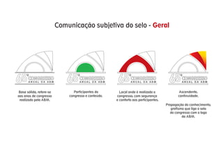 Comunicação subjetiva do selo - Geral




65    CONGRESSO
      ANUAL DA ABM          65     CONGRESSO
                                   ANUAL DA ABM       65      CONGRESSO
                                                              ANUAL DA ABM             65     CONGRESSO
                                                                                              ANUAL DA ABM



Base sólida, refere-se          Participantes do       Local onde é realizado o              Ascendente,
aos anos de congresso        congresso e conteúdo.   congresso, com segurança               continuidade.
 realizado pela ABM.                                 e conforto aos participantes.
                                                                                     Propagação do conhecimento,
                                                                                        grafismo que liga o selo
                                                                                       do congresso com o logo
                                                                                               da ABM.
 