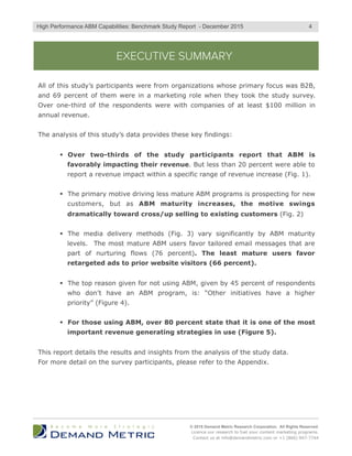 EXECUTIVE SUMMARY
All of this study’s participants were from organizations whose primary focus was B2B,
and 69 percent of them were in a marketing role when they took the study survey.
Over one-third of the respondents were with companies of at least $100 million in
annual revenue.
The analysis of this study’s data provides these key findings:
§  Over two-thirds of the study participants report that ABM is
favorably impacting their revenue. But less than 20 percent were able to
report a revenue impact within a specific range of revenue increase (Fig. 1).
§  The primary motive driving less mature ABM programs is prospecting for new
customers, but as ABM maturity increases, the motive swings
dramatically toward cross/up selling to existing customers (Fig. 2)
§  The media delivery methods (Fig. 3) vary significantly by ABM maturity
levels. The most mature ABM users favor tailored email messages that are
part of nurturing flows (76 percent). The least mature users favor
retargeted ads to prior website visitors (66 percent).
§  The top reason given for not using ABM, given by 45 percent of respondents
who don’t have an ABM program, is: “Other initiatives have a higher
priority” (Figure 4).
§  For those using ABM, over 80 percent state that it is one of the most
important revenue generating strategies in use (Figure 5).
This report details the results and insights from the analysis of the study data.
For more detail on the survey participants, please refer to the Appendix.
© 2015 Demand Metric Research Corporation. All Rights Reserved.
Licence our research to fuel your content marketing programs.
Contact us at info@demandmetric.com or +1 (866) 947-7744
4High Performance ABM Capabilities: Benchmark Study Report - December 2015
 