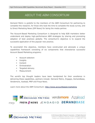 ABOUT THE ABM CONSORTIUM
Demand Metric is grateful to the members of the ABM Consortium for partnering to
complete this research, for those who took the time to complete the study survey, and
to Direct Marketing News (DM News) for being the media partner.
The Account-Based Marketing Consortium is designed to help B2B marketers better
understand and deploy high-performance ABM strategies by sharing and promoting
adoption of best practices globally. The consortium’s objective is to expand the
successful application of this popular new practice.
To accomplish this objective, members have constructed and advocate a unique
capabilities framework consisting of six components that characterize successful
Account Based Marketing programs:
§  Account selection
§  Insights
§  Content
§  Orchestration
§  Targeted delivery
§  Measurement
The world’s top thought leaders have been handpicked for their excellence in
delivering these capabilities, partners include: Demand Metric, Engagio, Demandbase,
Vendemore, Azalead, MRP and Freya News.
Learn more about the ABM Consortium: http://www.accountbased.marketing
© 2015 Demand Metric Research Corporation. All Rights Reserved.
Licence our research to fuel your content marketing programs.
Contact us at info@demandmetric.com or +1 (866) 947-7744
31High Performance ABM Capabilities: Benchmark Study Report - December 2015
 