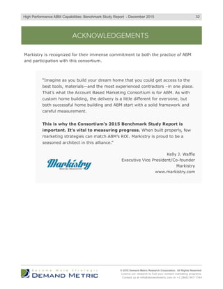 ACKNOWLEDGEMENTS
“Imagine as you build your dream home that you could get access to the
best tools, materials—and the most experienced contractors –in one place.
That’s what the Account Based Marketing Consortium is for ABM. As with
custom home building, the delivery is a little different for everyone, but
both successful home building and ABM start with a solid framework and
careful measurement.
This is why the Consortium’s 2015 Benchmark Study Report is
important. It’s vital to measuring progress. When built properly, few
marketing strategies can match ABM’s ROI. Markistry is proud to be a
seasoned architect in this alliance.”
Kelly J. Waffle
Executive Vice President/Co-founder
Markistry
www.markistry.com
Markistry is recognized for their immense commitment to both the practice of ABM
and participation with this consortium.
© 2015 Demand Metric Research Corporation. All Rights Reserved.
Licence our research to fuel your content marketing programs.
Contact us at info@demandmetric.com or +1 (866) 947-7744
32High Performance ABM Capabilities: Benchmark Study Report - December 2015
 