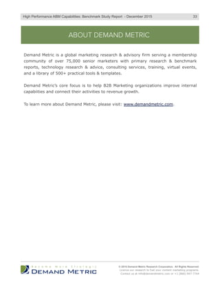 ABOUT DEMAND METRIC
Demand Metric is a global marketing research & advisory firm serving a membership
community of over 75,000 senior marketers with primary research & benchmark
reports, technology research & advice, consulting services, training, virtual events,
and a library of 500+ practical tools & templates.
Demand Metric’s core focus is to help B2B Marketing organizations improve internal
capabiities and connect their activities to revenue growth.
To learn more about Demand Metric, please visit: www.demandmetric.com.
© 2015 Demand Metric Research Corporation. All Rights Reserved.
Licence our research to fuel your content marketing programs.
Contact us at info@demandmetric.com or +1 (866) 947-7744
33High Performance ABM Capabilities: Benchmark Study Report - December 2015
 