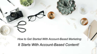 How to Get Started With Account-Based Marketing:
It Starts With Account-Based Content!
 