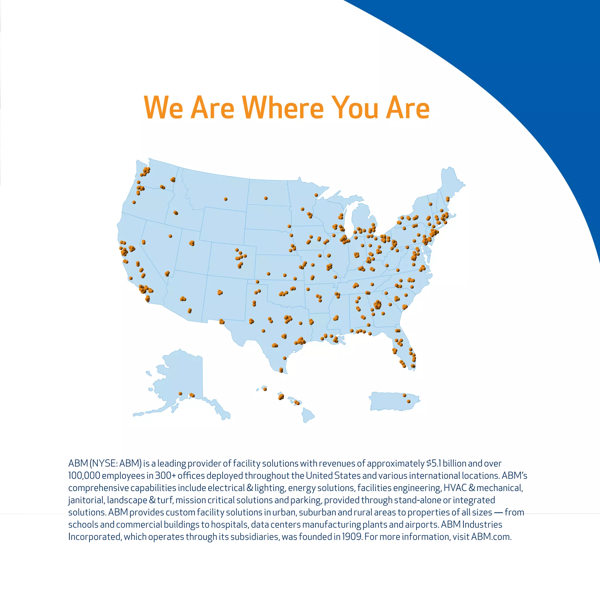 We Are Where You Are
ABM(NYSE:ABM) isaleadingprovideroffacilitysolutionswith revenuesof approximately $5.1 billion andover
100,000employeesin300+ officesdeployedthroughout the UnitedStatesandvariousinternationallocations.ABM’s
comprehensivecapabilitiesincludeelectrical &lighting,energy solutions,facilitiesengineering,HVAC & mechanical,
janitorial,landscape&turf,missioncritical solutionsandparking,providedthrough stand-alone orintegrated
solutions.ABMprovidescustomfacilitysolutionsinurban,suburban andruralareasto propertiesof allsizes— from
schoolsandcommercial buildingstohospitals,datacentersmanufacturing plantsandairports.ABM Industries
Incorporated,whichoperatesthroughitssubsidiaries,wasfoundedin 1909.Formore information,visit ABM.com.
 