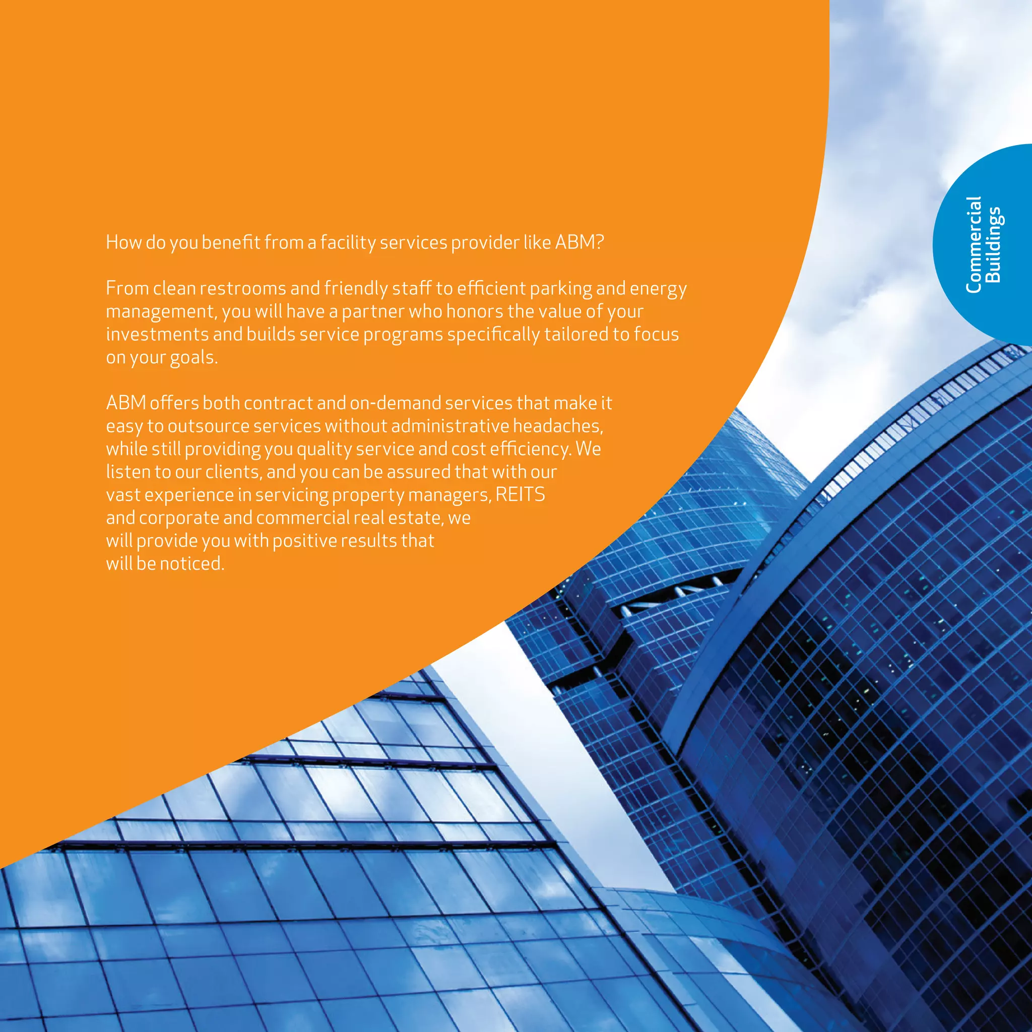 Commercial
Buildings
How do you benefit from a facility services provider like ABM?
From clean restrooms and friendly staff to efficient parking and energy
management, you will have a partner who honors the value of your
investments and builds service programs specifically tailored to focus
on your goals.
ABM offers both contract and on-demand services that make it
easy to outsource services without administrative headaches,
while still providing you quality service and cost efficiency. We
listen to our clients, and you can be assured that with our
vast experience in servicing property managers, REITS
and corporate and commercial real estate, we
will provide you with positive results that
will be noticed.
 
