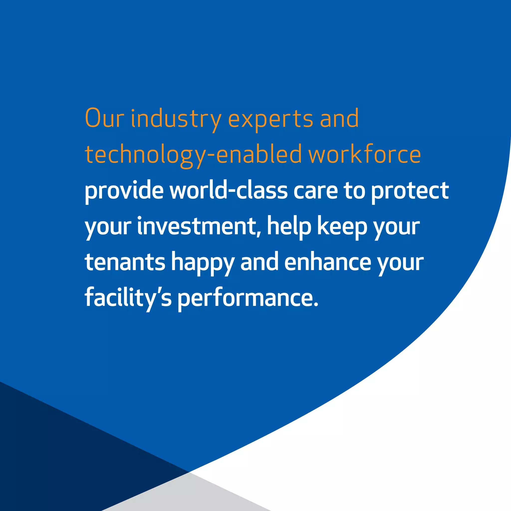 Our industry experts and
technology-enabled workforce
provide world-class care to protect
your investment, help keep your
tenants happy and enhance your
facility’s performance.
 