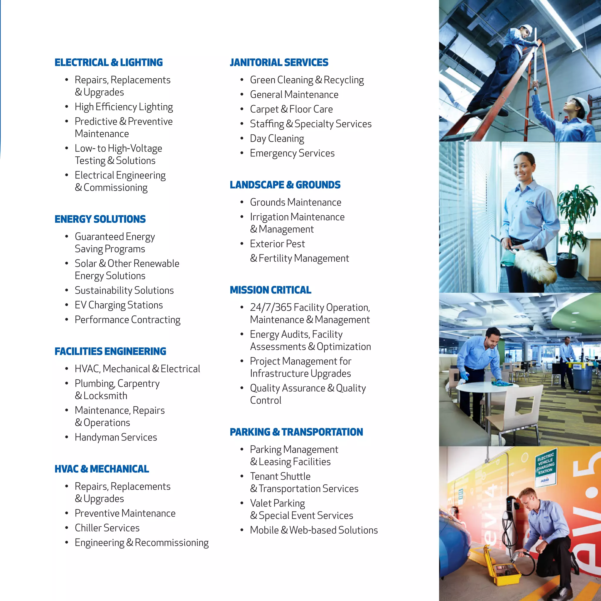 ELECTRICAL & LIGHTING
•	 Repairs, Replacements
& Upgrades
•	 High Efficiency Lighting
•	 Predictive & Preventive
Maintenance
•	 Low- to High-Voltage
Testing & Solutions
•	 Electrical Engineering
& Commissioning
ENERGY SOLUTIONS
•	 Guaranteed Energy
Saving Programs
•	 Solar & Other Renewable
Energy Solutions
•	 Sustainability Solutions
•	 EVCharging Stations
•	 Performance Contracting
FACILITIES ENGINEERING
•	 HVAC, Mechanical & Electrical
•	 Plumbing, Carpentry
& Locksmith
•	 Maintenance, Repairs
& Operations
•	 Handyman Services
HVAC & MECHANICAL
•	 Repairs, Replacements
& Upgrades
•	 Preventive Maintenance
•	 Chiller Services
•	 Engineering & Recommissioning
JANITORIAL SERVICES
•	 Green Cleaning & Recycling
•	 General Maintenance
•	 Carpet & Floor Care
•	 Staffing & Specialty Services
•	 Day Cleaning
•	 Emergency Services
LANDSCAPE & GROUNDS
•	 Grounds Maintenance
•	 Irrigation Maintenance
& Management
•	 Exterior Pest
& Fertility Management
MISSION CRITICAL
•	 24/7/365 Facility Operation,
Maintenance & Management
•	 Energy Audits, Facility
Assessments & Optimization
•	 Project Management for
Infrastructure Upgrades
•	 Quality Assurance & Quality
Control
PARKING &TRANSPORTATION
•	 Parking Management
& Leasing Facilities
•	 Tenant Shuttle
&Transportation Services
•	 Valet Parking
& Special Event Services
•	 Mobile &Web-based Solutions
 