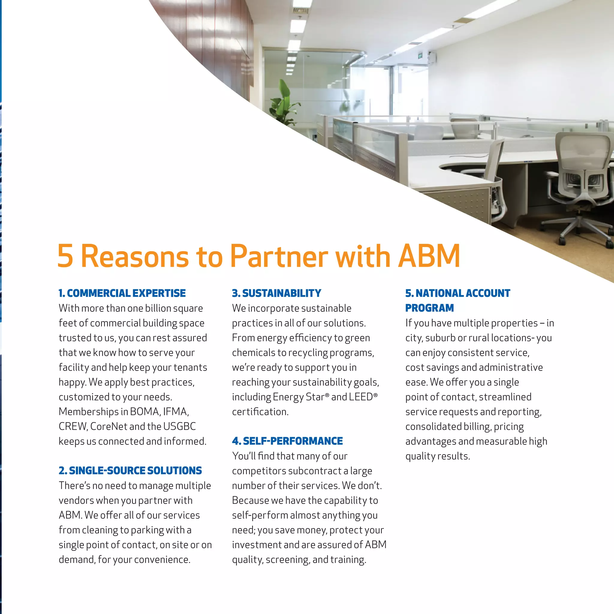 1. COMMERCIAL EXPERTISE
With more than one billion square
feet of commercial building space
trusted to us, you can rest assured
that we know how to serve your
facility and help keep your tenants
happy. We apply best practices,
customized to your needs.
Memberships in BOMA, IFMA,
CREW, CoreNet and the USGBC
keeps us connected and informed.
2. SINGLE-SOURCE SOLUTIONS
There’s no need to manage multiple
vendors when you partner with
ABM. We offer all of our services
from cleaning to parking with a
single point of contact, on site or on
demand, for your convenience.
3. SUSTAINABILITY
We incorporate sustainable
practices in all of our solutions.
From energy efficiency to green
chemicals to recycling programs,
we’re ready to support you in
reaching your sustainability goals,
including Energy Star®
and LEED®
certification.
4. SELF-PERFORMANCE
You’ll find that many of our
competitors subcontract a large
number of their services. We don’t.
Because we have the capability to
self-perform almost anything you
need; you save money, protect your
investment and are assured of ABM
quality, screening, and training.
5. NATIONAL ACCOUNT
PROGRAM
If you have multiple properties – in
city, suburb or rural locations- you
can enjoy consistent service,
cost savings and administrative
ease. We offer you a single
point of contact, streamlined
service requests and reporting,
consolidated billing, pricing
advantages and measurable high
quality results.
5 Reasons to Partner with ABM
 