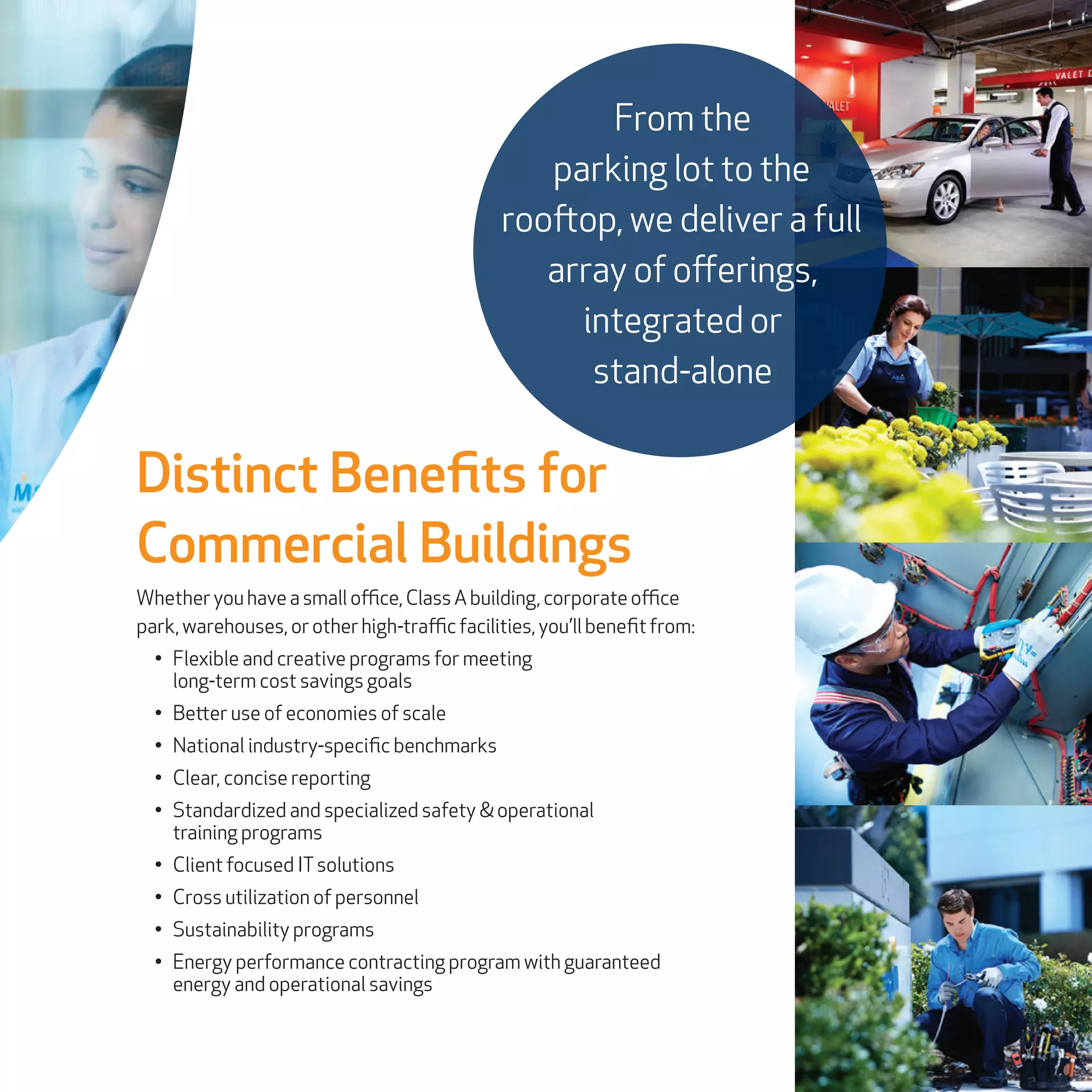 Distinct Benefits for
Commercial Buildings
Whetheryouhaveasmalloffice,ClassAbuilding, corporateoffice
park,warehouses,orotherhigh-trafficfacilities, you’ll benefitfrom:
•	 Flexible and creative programs for meeting
long-term cost savings goals
•	 Better use of economies of scale
•	 National industry-specific benchmarks
•	 Clear, concise reporting
•	 Standardized and specialized safety & operational
training programs
•	 Client focused ITsolutions
•	 Cross utilization of personnel
•	 Sustainability programs
•	 Energy performance contracting program with guaranteed
energy and operational savings
From the
parking lot to the
rooftop, we deliver a full
array of offerings,
integrated or
stand-alone
 