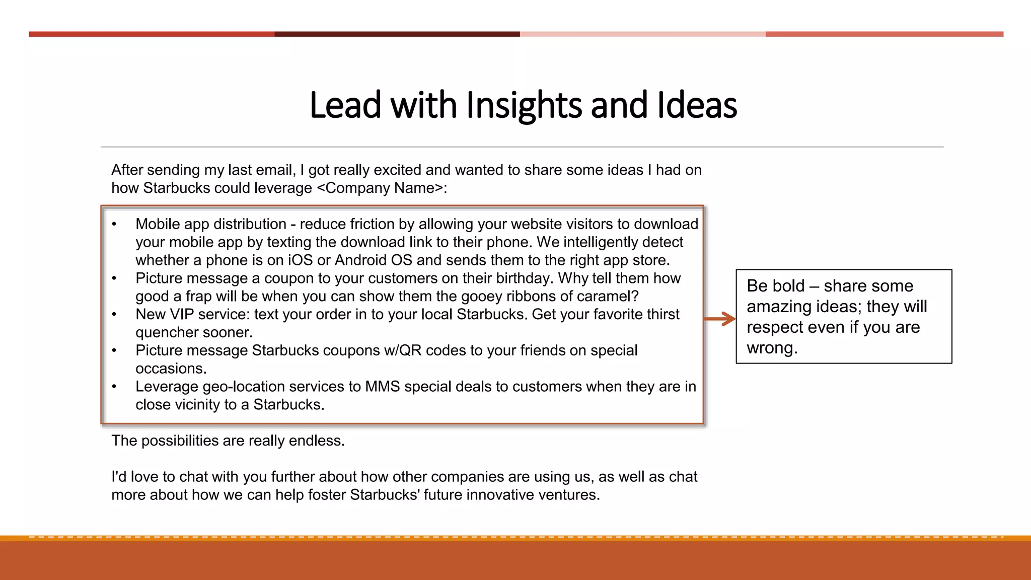 Lead with Insights and Ideas
After sending my last email, I got really excited and wanted to share some ideas I had on
how Starbucks could leverage <Company Name>:
• Mobile app distribution - reduce friction by allowing your website visitors to download
your mobile app by texting the download link to their phone. We intelligently detect
whether a phone is on iOS or Android OS and sends them to the right app store.
• Picture message a coupon to your customers on their birthday. Why tell them how
good a frap will be when you can show them the gooey ribbons of caramel?
• New VIP service: text your order in to your local Starbucks. Get your favorite thirst
quencher sooner.
• Picture message Starbucks coupons w/QR codes to your friends on special
occasions.
• Leverage geo-location services to MMS special deals to customers when they are in
close vicinity to a Starbucks.
The possibilities are really endless.
I'd love to chat with you further about how other companies are using us, as well as chat
more about how we can help foster Starbucks' future innovative ventures.
Be bold – share some
amazing ideas; they will
respect even if you are
wrong.
 