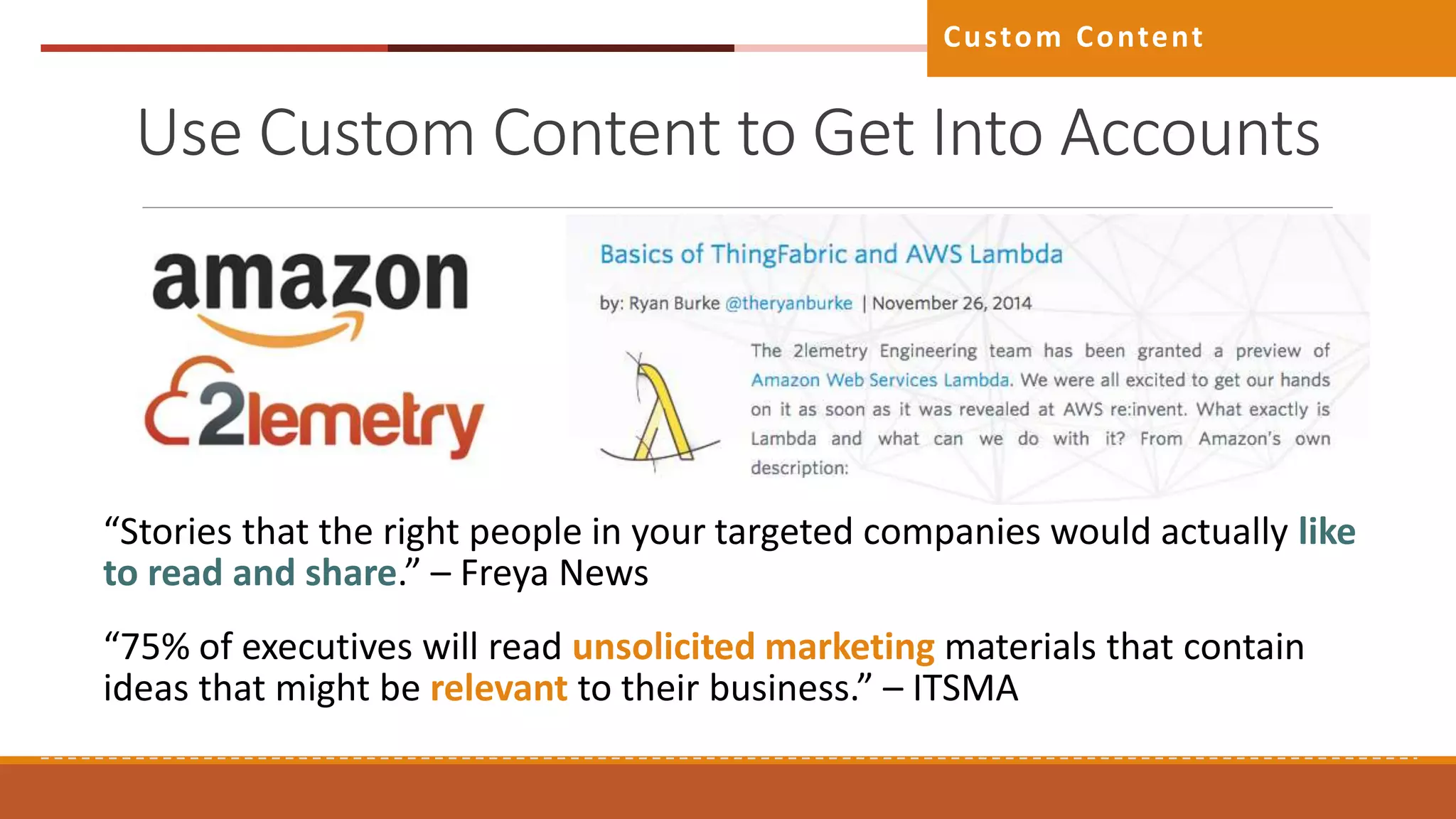 Use Custom Content to Get Into Accounts
Custom Content
“Stories that the right people in your targeted companies would actually like
to read and share.” – Freya News
“75% of executives will read unsolicited marketing materials that contain
ideas that might be relevant to their business.” – ITSMA
 