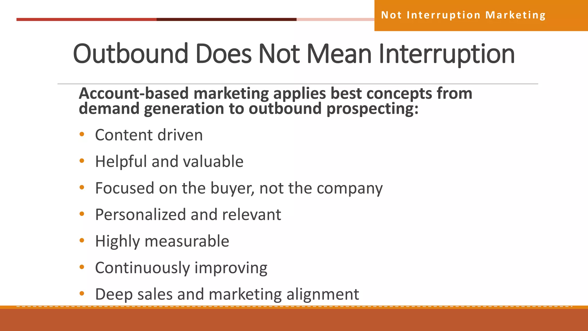Outbound Does Not Mean Interruption
Account-based marketing applies best concepts from
demand generation to outbound prospecting:
• Content driven
• Helpful and valuable
• Focused on the buyer, not the company
• Personalized and relevant
• Highly measurable
• Continuously improving
• Deep sales and marketing alignment
Not Interruption Marketing
 