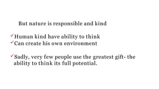 But nature is responsible and kind
Human kind have ability to think
Can create his own environment
Sadly, very few people use the greatest gift- the
ability to think its full potential.
 