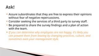  Assure subordinates that they are free to express their opinions
without fear of negative repercussions.
 Consider seeking the services of a third party to survey staff.
 Be prepared to share the survey findings and a plan of action
with the team.
 If you can determine why employees are not happy, it’s likely you
can prevent them from leaving by changing practices, culture, and
sometimes even your management style.
Ask!
 