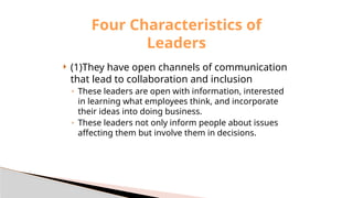 (1)They have open channels of communication
that lead to collaboration and inclusion
◦ These leaders are open with information, interested
in learning what employees think, and incorporate
their ideas into doing business.
◦ These leaders not only inform people about issues
affecting them but involve them in decisions.
Four Characteristics of
Leaders
 