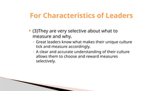  (3)They are very selective about what to
measure and why.
◦ Great leaders know what makes their unique culture
tick and measure accordingly.
◦ A clear and accurate understanding of their culture
allows them to choose and reward measures
selectively.
For Characteristics of Leaders
 
