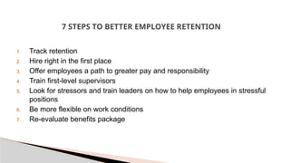 7 STEPS TO BETTER EMPLOYEE RETENTION
1. Track retention
2. Hire right in the first place
3. Offer employees a path to greater pay and responsibility
4. Train first-level supervisors
5. Look for stressors and train leaders on how to help employees in stressful
positions
6. Be more flexible on work conditions
7. Re-evaluate benefits package
 
