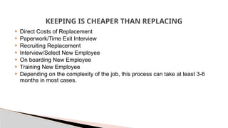 KEEPING IS CHEAPER THAN REPLACING
 Direct Costs of Replacement
 Paperwork/Time Exit Interview
 Recruiting Replacement
 Interview/Select New Employee
 On boarding New Employee
 Training New Employee
 Depending on the complexity of the job, this process can take at least 3-6
months in most cases.
 