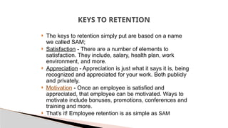 KEYS TO RETENTION
 The keys to retention simply put are based on a name
we called SAM;
 Satisfaction - There are a number of elements to
satisfaction. They include, salary, health plan, work
environment, and more.
 Appreciation - Appreciation is just what it says it is, being
recognized and appreciated for your work. Both publicly
and privately.
 Motivation - Once an employee is satisfied and
appreciated, that employee can be motivated. Ways to
motivate include bonuses, promotions, conferences and
training and more.
 That's it! Employee retention is as simple as SAM
 