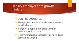 Liability employees are growth
hinders
 DON’T BE EMOTIONAL
 Always give people a third chance, never a
fourth chance.
 Never let people go in anger, under
pressure, or in a crisis.
 If termination is a surprise, you have done
something wrong.
 