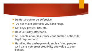  Do not argue or be defensive.
 Do not make promises you can’t keep.
 Get keys, passes, IDs, etc.
 Do it Saturday afternoon.
 Tell people about insurance continuation options (a
legal requirement).
 Handling the garbage work, such a firing people,
well gains you great credibility and value to your
bosses.
 