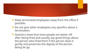  Keep terminated employees away from the office if
possible.
 Do not give other employees any specifics about a
termination.
 Statistics show that most people are better off
after being fired and usually say good things about
the person who fired them if the person does it
gently and preserves the dignity of the person
being let go.
 