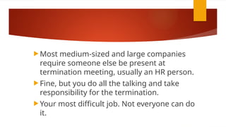  Most medium-sized and large companies
require someone else be present at
termination meeting, usually an HR person.
 Fine, but you do all the talking and take
responsibility for the termination.
 Your most difficult job. Not everyone can do
it.
 