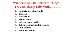 1. Importance of Attitude
2. Success
3. Motivation
4. Self Esteem
5. Interpersonal skills
6. Subconscious Mind & Habits
7. Goal setting
8. Value & Visions
Winners Don’t Do Different Things .
They Do Things Differently……........
 