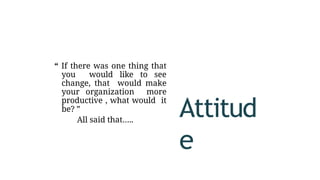 “ If there was one thing that
you would like to see
change, that would make
your organization more
productive , what would it
be? ”
All said that…..
Attitud
e
 