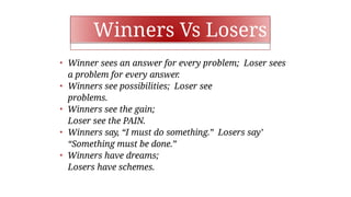 Winners Vs Losers
• Winner sees an answer for every problem; Loser sees
a problem for every answer.
• Winners see possibilities; Loser see
problems.
• Winners see the gain;
Loser see the PAIN.
• Winners say, “I must do something.” Losers say’
“Something must be done.”
• Winners have dreams;
Losers have schemes.
 