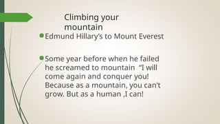 Climbing your
mountain
●Edmund Hillary’s to Mount Everest
●Some year before when he failed
he screamed to mountain “I will
come again and conquer you!
Because as a mountain, you can’t
grow. But as a human ,I can!
 