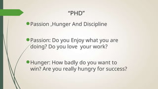 “PHD”
●Passion ,Hunger And Discipline
●Passion: Do you Enjoy what you are
doing? Do you love your work?
●Hunger: How badly do you want to
win? Are you really hungry for success?
 
