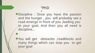 “PhD
”
●Discipline : Once you have the passion
and the hunger , you will probably see a
road emerge in front of you ,leading you
to your goal. And then you all need is
discipline...
●
●You will get obstacles ,roadblocks and
many things which can stop you to get
your goal
 
