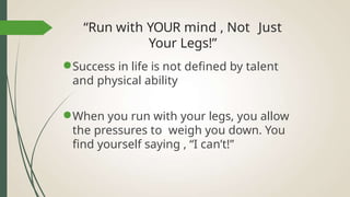 “Run with YOUR mind , Not Just
Your Legs!”
●Success in life is not defined by talent
and physical ability
●When you run with your legs, you allow
the pressures to weigh you down. You
find yourself saying , “I can’t!”
 