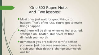 “One 500-Rupee Note.
And Two lessons!”
● Most of us just wait for good things to
happen. That’s of no use. You’ve got to make
things happen
● And there will be times when we feel crushed,
stamped on, beaten. But never let that
diminish your worth.
● Remember you are still the terrific person
you were. Just because someone chooses to
crush you –that doesn’t change your worth
one bit!
 