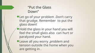 “Put the Glass
Down”
●Let go of your problem .Don’t carry
that grudge. Remember to put the
glass down!
●Hold the glass in your hand you will
feel the small glass also can hurt or
paralyzed your hand.
●Leave all you worry ,problem and
tension outside the home when you
are getting in .
 