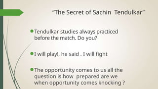“The Secret of Sachin Tendulkar”
●Tendulkar studies always practiced
before the match. Do you?
●I will play!, he said . I will fight
●The opportunity comes to us all the
question is how prepared are we
when opportunity comes knocking ?
 