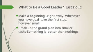 What to Be a Good Leader? Just Do It!
●Make a beginning –right away- Whenever
you have goal take the first step,
however small
●Break up the grand plan into smaller
tasks-Something is better than nothings
 