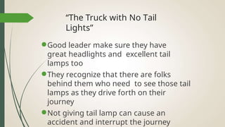 “The Truck with No Tail
Lights”
●Good leader make sure they have
great headlights and excellent tail
lamps too
●They recognize that there are folks
behind them who need to see those tail
lamps as they drive forth on their
journey
●Not giving tail lamp can cause an
accident and interrupt the journey
 