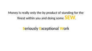 Money is really only the by product of standing for the
finest within you and doing some SEW.
Seriously Exceptional Work
 
