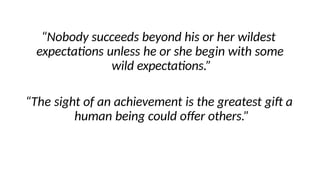 “Nobody succeeds beyond his or her wildest
expectations unless he or she begin with some
wild expectations.”
“The sight of an achievement is the greatest gift a
human being could offer others.”
 