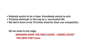 ⚫Nobody wants to be a loser. Everybody wants to win.
⚫‘Positive Attitude’ is the key to a successful life.
⚫We don’t have to be 10 times smarter than our competitor.
All we need is the edge.
WINNERS MAKE THE DAYS COUNT. LOSERS COUNT
THE DAYS THEY have.
 