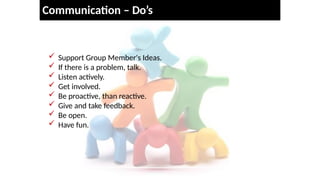 Communication – Do’s
 Support Group Member's Ideas.
 If there is a problem, talk.
 Listen actively.
 Get involved.
 Be proactive, than reactive.
 Give and take feedback.
 Be open.
 Have fun.
 