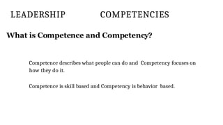 LEADERSHIP COMPETENCIES
What is Competence and Competency?
Competence describes what people can do and Competency focuses on
how they do it.
Competence is skill based and Competency is behavior based.
 
