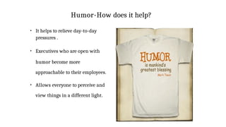 Humor-How does it help?
●
It helps to relieve day-to-day
pressures .
●
Executives who are open with
humor become more
approachable to their employees.
●
Allows everyone to perceive and
view things in a different light.
 
