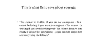 This is what Osho says about courage:
●
"You cannot be truthful if you are not courageous - You
cannot be loving if you are not courageous - You cannot be
trusting if you are not courageous- You cannot inquire into
reality if you are not courageous - Hence courage comes first
and everything else follows."
 