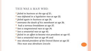 THIS WAS A MAN WHO:
 failed in business at the age of 21 ;
 was defeated in a legislative race at age 22;
 failed again in business at age 24;
 overcame the death of his sweetheart at age 26;
 had a nervous breakdown at age 27;
 lost a congressional race at age 34;
 lost a senatorial race at age 45;
 failed in an effort to become vice-president at age 47;
 lost a senatorial race at age 49; and
 was elected president of the United States at age 52.
This man was Abraham Lincoln
 