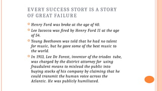 EVERY SUCCESS STORY IS A STORY
OF GREAT FAILURE
 Henry Ford was broke at the age of 40.
 Lee Iacocca was fired by Henry Ford II at the age
of 54.
 Young Beethoven was told that he had no talent
for music, but he gave some of the best music to
the world.
 In 1913, Lee De Forest, inventor of the triodes tube,
was charged by the district attorney for using
fraudulent means to mislead the public into
buying stocks of his company by claiming that he
could transmit the human voice across the
Atlantic. He was publicly humiliated.
 