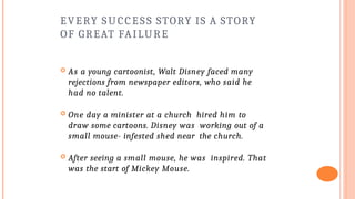 EVERY SUCCESS STORY IS A STORY
OF GREAT FAILURE
 As a young cartoonist, Walt Disney faced many
rejections from newspaper editors, who said he
had no talent.
 One day a minister at a church hired him to
draw some cartoons. Disney was working out of a
small mouse- infested shed near the church.
 After seeing a small mouse, he was inspired. That
was the start of Mickey Mouse.
 
