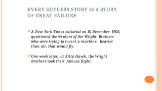 EVERY SUCCESS STORY IS A STORY
OF GREAT FAILURE
 A New York Times editorial on 10 December 1903,
questioned the wisdom of the Wright Brothers
who were trying to invent a machine, heavier
than air, that would fly.
 One week later, at Kitty Hawk, the Wright
Brothers took their famous flight.
 